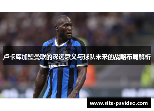 卢卡库加盟曼联的深远意义与球队未来的战略布局解析 卢卡库加盟曼联的深远意义与球队未来的战略布局解析