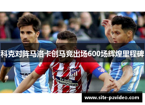 科克对阵马洛卡创马竞出场600场辉煌里程碑 科克对阵马洛卡创马竞出场600场辉煌里程碑
