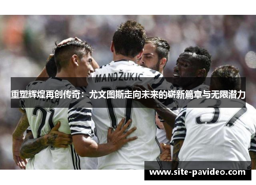 重塑辉煌再创传奇：尤文图斯走向未来的崭新篇章与无限潜力