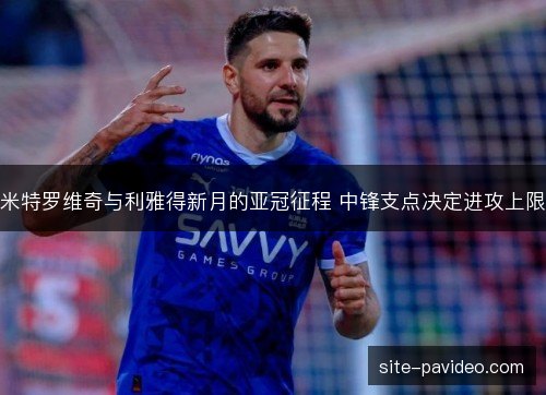 米特罗维奇与利雅得新月的亚冠征程 中锋支点决定进攻上限 米特罗维奇与利雅得新月的亚冠征程 中锋支点决定进攻上限